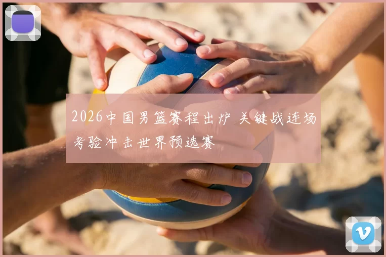 2026中国男篮赛程出炉 关键战连场考验冲击世界预选赛