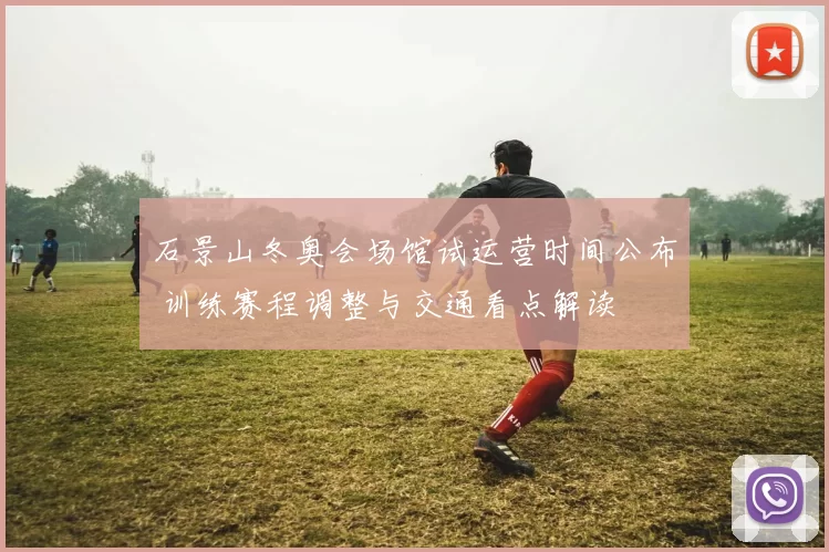 石景山冬奥会场馆试运营时间公布 训练赛程调整与交通看点解读