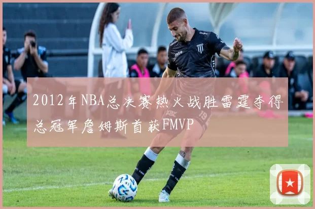 2012年NBA总决赛热火战胜雷霆夺得总冠军詹姆斯首获FMVP