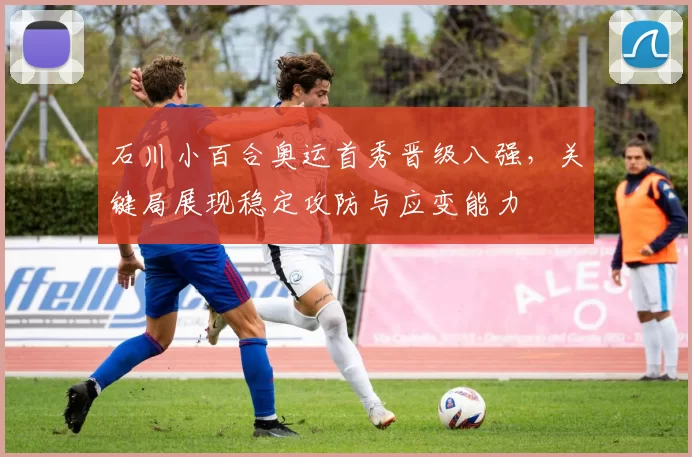 石川小百合奥运首秀晋级八强，关键局展现稳定攻防与应变能力