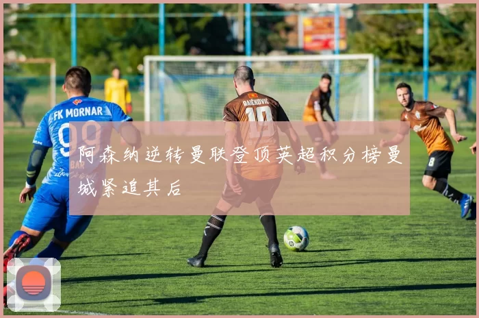 阿森纳逆转曼联登顶英超积分榜曼城紧追其后