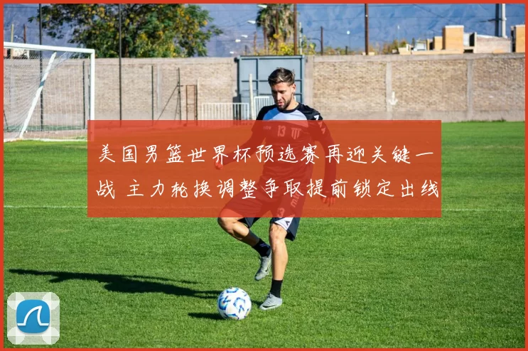 美国男篮世界杯预选赛再迎关键一战 主力轮换调整争取提前锁定出线