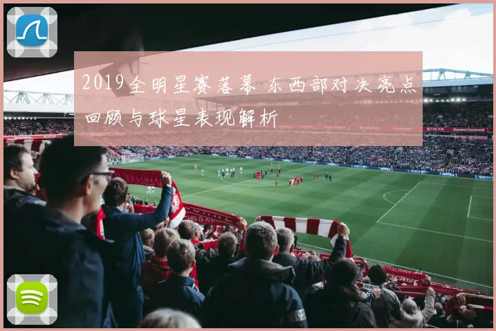 2019全明星赛落幕 东西部对决亮点回顾与球星表现解析