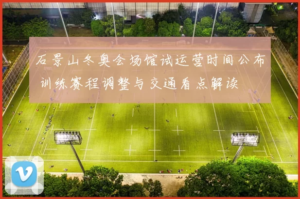 石景山冬奥会场馆试运营时间公布 训练赛程调整与交通看点解读
