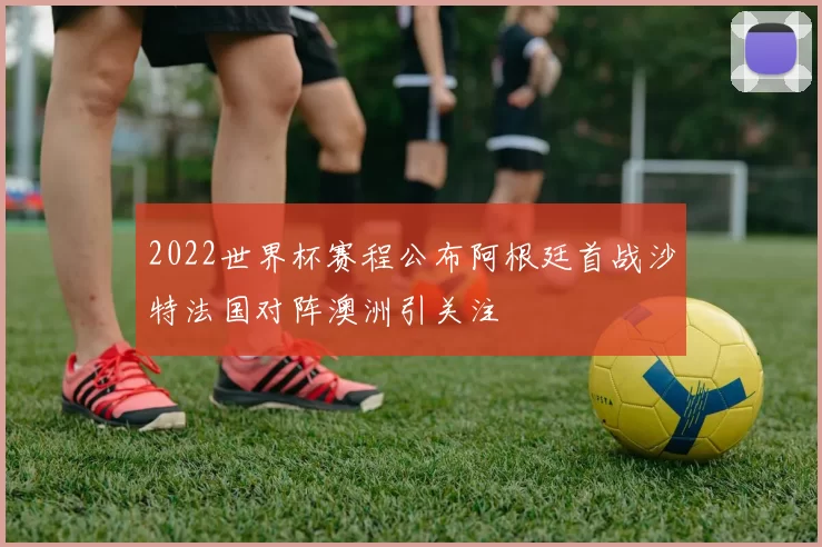 2022世界杯赛程公布阿根廷首战沙特法国对阵澳洲引关注