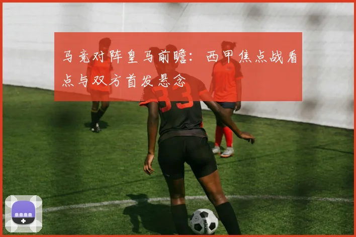 马竞对阵皇马前瞻：西甲焦点战看点与双方首发悬念