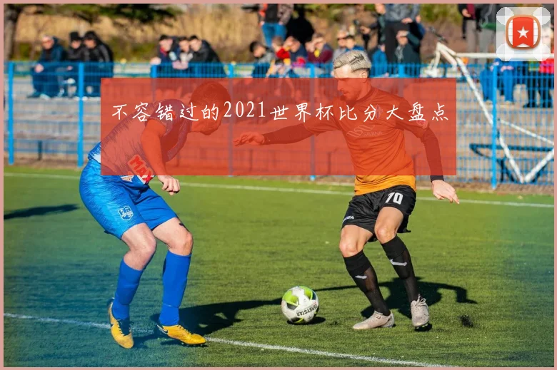 不容错过的2021世界杯比分大盘点