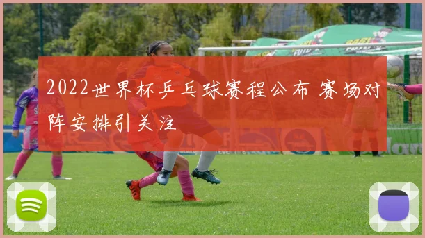 2022世界杯乒乓球赛程公布 赛场对阵安排引关注
