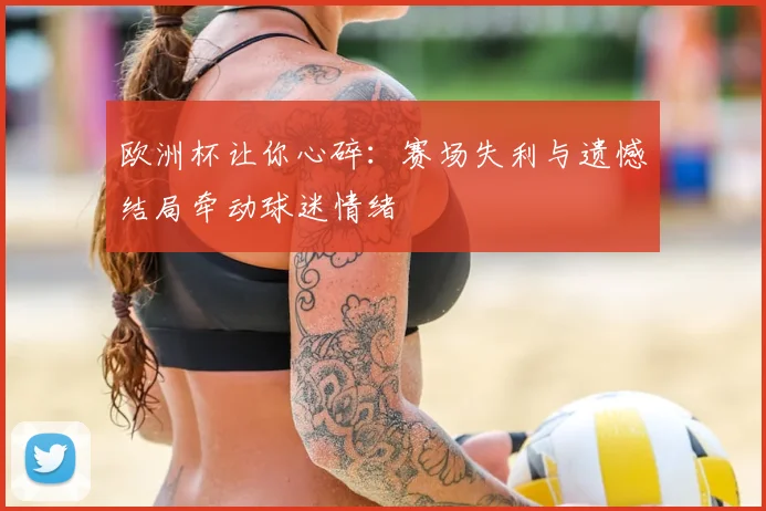 欧洲杯让你心碎：赛场失利与遗憾结局牵动球迷情绪