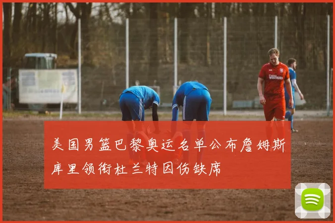 美国男篮巴黎奥运名单公布詹姆斯库里领衔杜兰特因伤缺席