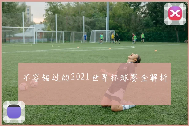 不容错过的2021世界杯球赛全解析